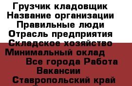 Грузчик-кладовщик › Название организации ­ Правильные люди › Отрасль предприятия ­ Складское хозяйство › Минимальный оклад ­ 26 000 - Все города Работа » Вакансии   . Ставропольский край,Лермонтов г.